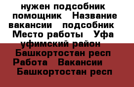 нужен подсобник, помощник › Название вакансии ­ подсобник › Место работы ­ Уфа, уфимский район - Башкортостан респ. Работа » Вакансии   . Башкортостан респ.